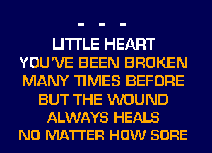 LITI'LE HEART
YOU'VE BEEN BROKEN
MANY TIMES BEFORE

BUT THE WOUND
ALWAYS HEALS
NO MATTER HOW SURE