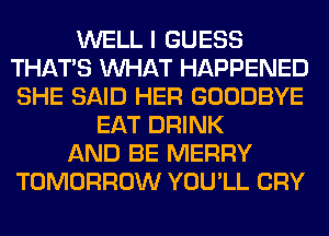 WELL I GUESS
THAT'S WHAT HAPPENED
SHE SAID HER GOODBYE

EAT DRINK
AND BE MERRY
TOMORROW YOU'LL CRY