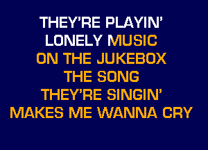 THEY'RE PLAYIN'
LONELY MUSIC
ON THE JUKEBOX
THE SONG
THEY'RE SINGIM
MAKES ME WANNA CRY