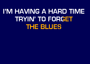 I'M Hl-W'ING A HARD TIME
TRYIN' T0 FORGET
THE BLUES