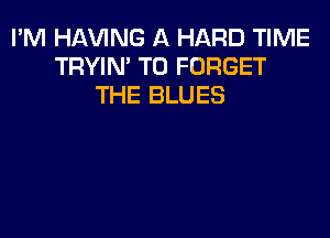 I'M Hl-W'ING A HARD TIME
TRYIN' T0 FORGET
THE BLUES