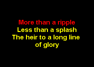More than a ripple
Less than a splash

The heir to a long line
of glory
