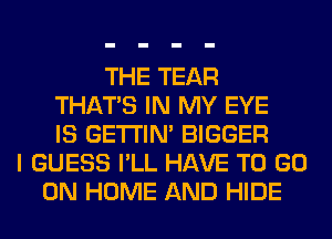 THE TEAR
THAT'S IN MY EYE
IS GETI'IM BIGGER
I GUESS I'LL HAVE TO GO
ON HOME AND HIDE