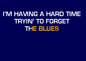 I'M Hl-W'ING A HARD TIME
TRYIN' T0 FORGET
THE BLUES