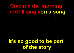 Give me the morning
and I'll sing you a song

It's so good to be part
of the story