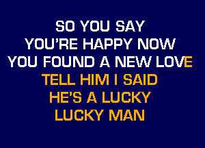 SO YOU SAY
YOU'RE HAPPY NOW
YOU FOUND A NEW LOVE
TELL HIM I SAID
HE'S A LUCKY
LUCKY MAN