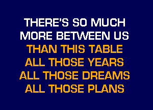 THERE'S SO MUCH
MORE BETWEEN US
THAN THIS TABLE
IALL THOSE YEARS
ALL THOSE DREAMS
ALL THOSE PLANS