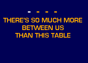 THERE'S SO MUCH MORE
BETWEEN US
THAN THIS TABLE
