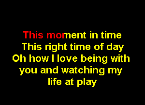 This moment in time
This right time of day

Oh how I love being with
you and watching my
life at play