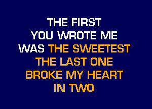 THE FIRST
YOU WROTE ME
WAS THE SWEETEST
THE LAST ONE
BROKE MY HEART
IN TWO