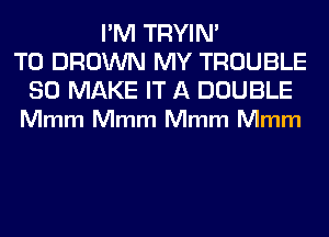 I'M TRYIN'
T0 BROWN MY TROUBLE

SO MAKE IT A DOUBLE
Mmm Mmm Mmm Mmm