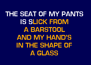 THE SEAT OF MY PANTS
IS SLICK FROM
A BARSTOOL
AND MY HAND'S
IN THE SHAPE OF
A GLASS