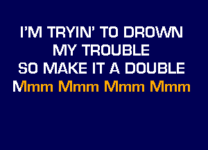 I'M TRYIN' T0 BROWN
MY TROUBLE

SO MAKE IT A DOUBLE
Mmm Mmm Mmm Mmm