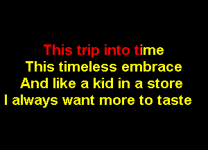 This trip into time
This timeless embrace
And like a kid in a store
I always want more to taste