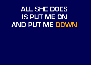 ALL SHE DOES
IS PUT ME ON
AND PUT ME DOWN