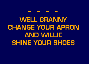 WELL GRANNY
CHANGE YOUR APRON
AND WILLIE
SHINE YOUR SHOES