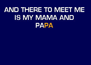 AND THERE TO MEET ME
IS MY MAMA AND
PAPA