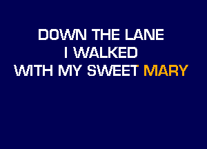 DOWN THE LANE
I WALKED
WITH MY SWEET MARY