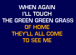 WHEN AGAIN
I'LL TOUCH
THE GREEN GREEN GRASS
OF HOME
THEY'LL ALL COME
TO SEE ME
