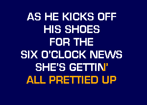 AS HE KICKS OFF
HIS SHOES
FOR THE
SIX O'CLOCK NEWS
SHE'S GETTIN'
ALL PRETTIED UP