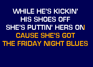 WHILE HE'S KICKIM
HIS SHOES OFF
SHE'S PUTI'IN' HERS 0N
CAUSE SHE'S GOT
THE FRIDAY NIGHT BLUES