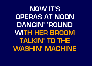 NOW IT'S
OPERAS AT NOON
DANCIN' 'ROUND
1WITH HER BROOM

TALKIN' TO THE
WASHIN' MACHINE