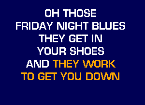 0H THOSE
FRIDAY NIGHT BLUES
THEY GET IN
YOUR SHOES
AND THEY WORK
TO GET YOU DOWN