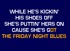 WHILE HE'S KICKIM
HIS SHOES OFF
SHE'S PUTI'IN' HERS 0N
CAUSE SHE'S GOT
THE FRIDAY NIGHT BLUES