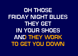 0H THOSE
FRIDAY NIGHT BLUES
THEY GET
IN YOUR SHOES
AND THEY WORK
TO GET YOU DOWN