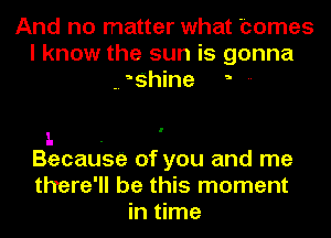 And no matter what homes
I know the sun is gonna
-. ?hine --

1. .
Becausa of you and me

there'll be this moment
in time