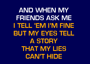 AND WHEN MY
FRIENDS ASK ME
I TELL 'EM PM FINE
BUT MY EYES TELL
A STORY
THAT MY LIES
CAN'T HIDE