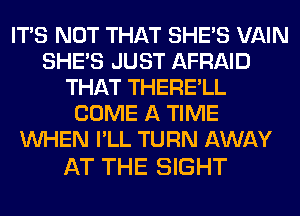 ITS NOT THAT SHE'S VAIN
SHE'S JUST AFRAID
THAT THERE'LL
COME A TIME
WHEN I'LL TURN AWAY

AT THE SIGHT