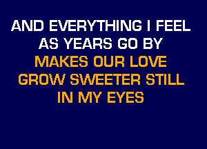 AND EVERYTHING I FEEL
AS YEARS GO BY
MAKES OUR LOVE

GROW SWEETER STILL
IN MY EYES