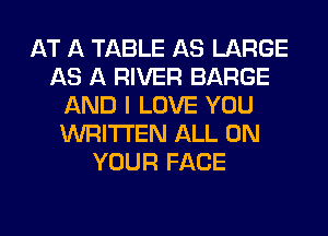 AT A TABLE AS LARGE
AS A RIVER BARGE
AND I LOVE YOU
WRITTEN ALL ON
YOUR FACE