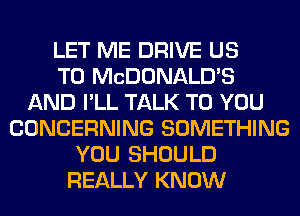 LET ME DRIVE US
TO MCDONALD'S
AND I'LL TALK TO YOU
CONCERNING SOMETHING
YOU SHOULD
REALLY KNOW