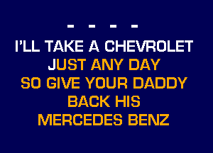I'LL TAKE A CHEVROLET
JUST ANY DAY
80 GIVE YOUR DADDY
BACK HIS
MERCEDES BENZ