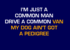 I'M JUST A
COMMON MAN
DRIVE A COMMON VAN

MY DOG AIN'T GOT
A PEDIGREE