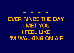 EVER SINCE THE DAY
I MET YOU
I FEEL LIKE

I'M WALKING ON AIR