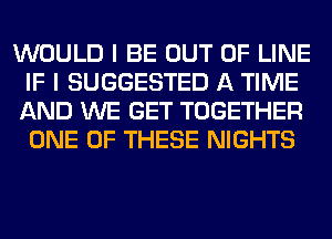 WOULD I BE OUT OF LINE
IF I SUGGESTED A TIME
AND WE GET TOGETHER
ONE OF THESE NIGHTS