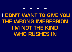 I DON'T WANT TO GIVE YOU
THE WRONG IMPRESSION
I'M NOT THE KIND
WHO RUSHES IN