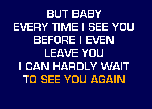 BUT BABY
EVERY TIME I SEE YOU
BEFORE I EVEN
LEAVE YOU
I CAN HARDLY WAIT
TO SEE YOU AGAIN