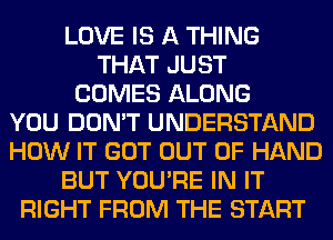 LOVE IS A THING
THAT JUST
COMES ALONG
YOU DON'T UNDERSTAND
HOW IT GOT OUT OF HAND
BUT YOU'RE IN IT
RIGHT FROM THE START