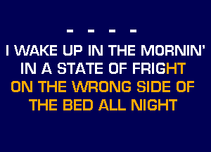 l WAKE UP IN THE MORNIN'
IN A STATE OF FRIGHT
ON THE WRONG SIDE OF
THE BED ALL NIGHT