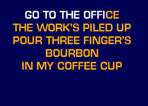 GO TO THE OFFICE
THE WORK'S PILED UP
POUR THREE FINGER'S

BOURBON
IN MY COFFEE CUP