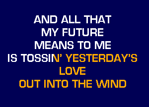 AND ALL THAT
MY FUTURE
MEANS TO ME
IS TOSSIN' YESTERDAY'S
LOVE
OUT INTO THE WIND