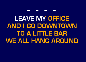 LEAVE MY OFFICE
AND I GO DOWNTOWN
TO A LITTLE BAR
WE ALL HANG AROUND