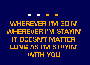 VVHEREVER I'M GOIN'
VVHEREVER I'M STAYIN'
IT DOESN'T MATTER
LONG AS I'M STAYIN'
WITH YOU