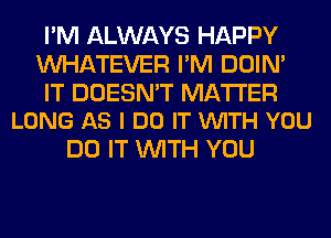 I'M ALWAYS HAPPY
WHATEVER I'M DOIN'

IT DOESN'T MATTER
LONG AS I DO IT VUITH YOU

DO IT WITH YOU