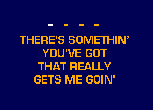 THERE'S SOMETHIM
YOU'VE GOT

THAT REALLY
GETS ME GOIN'