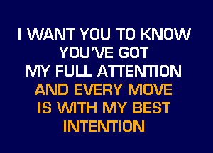 I WANT YOU TO KNOW
YOU'VE GOT
MY FULL ATTENTION
AND EVERY MOVE
IS WITH MY BEST
INTENTION